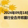 2024年09月18日快讯 美国联邦存款保险公司通过新指引，银行业合并将面临更严格监管